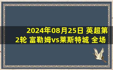 2024年08月25日 英超第2轮 富勒姆vs莱斯特城 全场录像